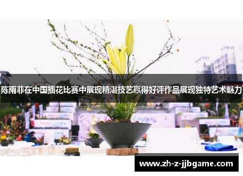 陈雨菲在中国插花比赛中展现精湛技艺赢得好评作品展现独特艺术魅力