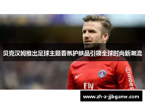 贝克汉姆推出足球主题香氛护肤品引领全球时尚新潮流