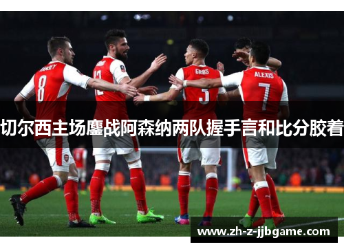 切尔西主场鏖战阿森纳两队握手言和比分胶着