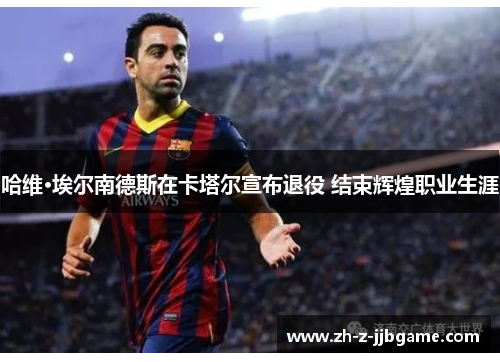 哈维·埃尔南德斯在卡塔尔宣布退役 结束辉煌职业生涯 哈维·埃尔南德斯在卡塔尔宣布退役 结束辉煌职业生涯